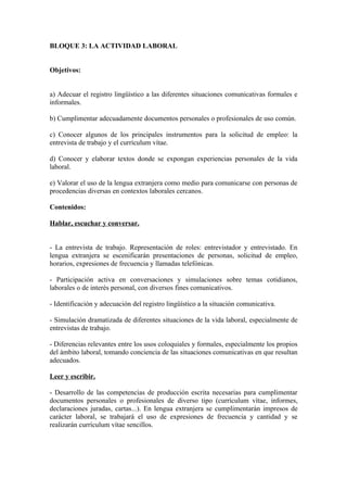 BLOQUE 3: LA ACTIVIDAD LABORAL
Objetivos:
a) Adecuar el registro lingüístico a las diferentes situaciones comunicativas formales e
informales.
b) Cumplimentar adecuadamente documentos personales o profesionales de uso común.
c) Conocer algunos de los principales instrumentos para la solicitud de empleo: la
entrevista de trabajo y el currículum vítae.
d) Conocer y elaborar textos donde se expongan experiencias personales de la vida
laboral.
e) Valorar el uso de la lengua extranjera como medio para comunicarse con personas de
procedencias diversas en contextos laborales cercanos.
Contenidos:
Hablar, escuchar y conversar.
- La entrevista de trabajo. Representación de roles: entrevistador y entrevistado. En
lengua extranjera se escenificarán presentaciones de personas, solicitud de empleo,
horarios, expresiones de frecuencia y llamadas telefónicas.
- Participación activa en conversaciones y simulaciones sobre temas cotidianos,
laborales o de interés personal, con diversos fines comunicativos.
- Identificación y adecuación del registro lingüístico a la situación comunicativa.
- Simulación dramatizada de diferentes situaciones de la vida laboral, especialmente de
entrevistas de trabajo.
- Diferencias relevantes entre los usos coloquiales y formales, especialmente los propios
del ámbito laboral, tomando conciencia de las situaciones comunicativas en que resultan
adecuados.
Leer y escribir.
- Desarrollo de las competencias de producción escrita necesarias para cumplimentar
documentos personales o profesionales de diverso tipo (currículum vítae, informes,
declaraciones juradas, cartas...). En lengua extranjera se cumplimentarán impresos de
carácter laboral, se trabajará el uso de expresiones de frecuencia y cantidad y se
realizarán currículum vítae sencillos.
 