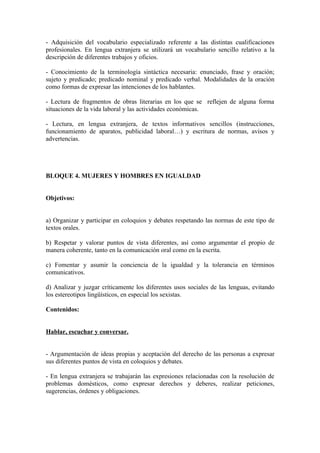 - Adquisición del vocabulario especializado referente a las distintas cualificaciones
profesionales. En lengua extranjera se utilizará un vocabulario sencillo relativo a la
descripción de diferentes trabajos y oficios.
- Conocimiento de la terminología sintáctica necesaria: enunciado, frase y oración;
sujeto y predicado; predicado nominal y predicado verbal. Modalidades de la oración
como formas de expresar las intenciones de los hablantes.
- Lectura de fragmentos de obras literarias en los que se reflejen de alguna forma
situaciones de la vida laboral y las actividades económicas.
- Lectura, en lengua extranjera, de textos informativos sencillos (instrucciones,
funcionamiento de aparatos, publicidad laboral…) y escritura de normas, avisos y
advertencias.
BLOQUE 4. MUJERES Y HOMBRES EN IGUALDAD
Objetivos:
a) Organizar y participar en coloquios y debates respetando las normas de este tipo de
textos orales.
b) Respetar y valorar puntos de vista diferentes, así como argumentar el propio de
manera coherente, tanto en la comunicación oral como en la escrita.
c) Fomentar y asumir la conciencia de la igualdad y la tolerancia en términos
comunicativos.
d) Analizar y juzgar críticamente los diferentes usos sociales de las lenguas, evitando
los estereotipos lingüísticos, en especial los sexistas.
Contenidos:
Hablar, escuchar y conversar.
- Argumentación de ideas propias y aceptación del derecho de las personas a expresar
sus diferentes puntos de vista en coloquios y debates.
- En lengua extranjera se trabajarán las expresiones relacionadas con la resolución de
problemas domésticos, como expresar derechos y deberes, realizar peticiones,
sugerencias, órdenes y obligaciones.
 