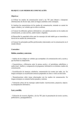 BLOQUE 5: LOS MEDIOS DE COMUNICACIÓN
Objetivos:
a) Utilizar los medios de comunicación social y las TIC para obtener e interpretar
informaciones de diverso tipo, tanto en lengua castellana como extranjera.
b) Analizar las características de los medios de comunicación, teniendo en cuenta los
signos verbales y no verbales que en ellos se utilizan.
c) Conocer los diferentes géneros informativos y de opinión presentes en los medios de
comunicación, ya sean escritos, audiovisuales o digitales.
d) Desarrollar la capacidad crítica ante los mensajes de toda índole que se transmiten a
través de los medios de comunicación.
e) Conocer los principales perfiles profesionales relacionados con la comunicación en el
mundo laboral.
Contenidos:
Hablar, escuchar y conversar.
- Análisis de los códigos no verbales que acompañan a la comunicación oral y escrita y
que facilitan la comprensión.
- Características y diferencias entre la prensa escrita y el periodismo radiofónico y
audiovisual. Análisis y comparación de programas informativos en distintos medios de
comunicación.
- Escenificación de anuncios, telediarios, retransmisión de eventos por radio, etc. En
lengua extranjera se escenificarán anuncios preparados en clase o vistos en televisión.
- Dramatizaciones sobre temas relacionados con los medios de comunicación. En
lengua extranjera se contarán hechos pasados y noticias.
- Valoración crítica de los mensajes audiovisuales: incorrecciones, prejuicios, tópicos.
La manipulación informativa.
Leer y escribir.
- Utilización de recursos digitales y de las TIC para la presentación de textos escritos,
publicitarios y propagandísticos.
 