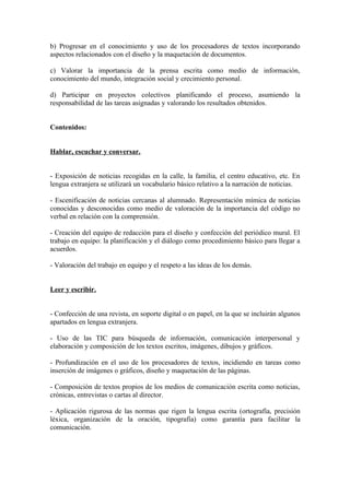 b) Progresar en el conocimiento y uso de los procesadores de textos incorporando
aspectos relacionados con el diseño y la maquetación de documentos.
c) Valorar la importancia de la prensa escrita como medio de información,
conocimiento del mundo, integración social y crecimiento personal.
d) Participar en proyectos colectivos planificando el proceso, asumiendo la
responsabilidad de las tareas asignadas y valorando los resultados obtenidos.
Contenidos:
Hablar, escuchar y conversar.
- Exposición de noticias recogidas en la calle, la familia, el centro educativo, etc. En
lengua extranjera se utilizará un vocabulario básico relativo a la narración de noticias.
- Escenificación de noticias cercanas al alumnado. Representación mímica de noticias
conocidas y desconocidas como medio de valoración de la importancia del código no
verbal en relación con la comprensión.
- Creación del equipo de redacción para el diseño y confección del periódico mural. El
trabajo en equipo: la planificación y el diálogo como procedimiento básico para llegar a
acuerdos.
- Valoración del trabajo en equipo y el respeto a las ideas de los demás.
Leer y escribir.
- Confección de una revista, en soporte digital o en papel, en la que se incluirán algunos
apartados en lengua extranjera.
- Uso de las TIC para búsqueda de información, comunicación interpersonal y
elaboración y composición de los textos escritos, imágenes, dibujos y gráficos.
- Profundización en el uso de los procesadores de textos, incidiendo en tareas como
inserción de imágenes o gráficos, diseño y maquetación de las páginas.
- Composición de textos propios de los medios de comunicación escrita como noticias,
crónicas, entrevistas o cartas al director.
- Aplicación rigurosa de las normas que rigen la lengua escrita (ortografía, precisión
léxica, organización de la oración, tipografía) como garantía para facilitar la
comunicación.
 