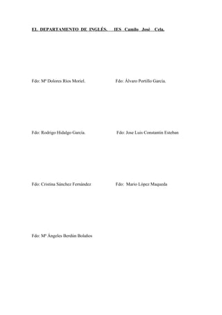 EL DEPARTAMENTO DE INGLÉS. IES Camilo José Cela.
Fdo: Mª Dolores Ríos Moriel. Fdo: Álvaro Portillo García.
Fdo: Rodrigo Hidalgo García. Fdo: Jose Luis Constantin Esteban
Fdo: Cristina Sánchez Fernández Fdo: Mario López Maqueda
Fdo: Mª Ángeles Berdún Bolaños
 