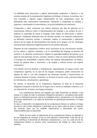 La habilidad para seleccionar y aplicar determinados propósitos u objetivos a las
acciones propias de la comunicación lingüística (el diálogo, la lectura, la escritura, etc.)
está vinculada a algunos rasgos fundamentales de esta competencia como las
habilidades para representarse mentalmente, interpretar y comprender la realidad, y
organizar y autorregular el conocimiento y la acción dotándolos de coherencia.
Comprender y saber comunicar son saberes prácticos que han de apoyarse en el
conocimiento reflexivo sobre el funcionamiento del lenguaje y sus normas de uso, e
implican la capacidad de tomar el lenguaje como objeto de observación y análisis.
Expresar e interpretar diferentes tipos de discurso acordes a la situación comunicativa
en diferentes contextos sociales y culturales, implica el conocimiento y aplicación
efectiva de las reglas de funcionamiento del sistema de la lengua y de las estrategias
necesarias para interactuar lingüísticamente de una manera adecuada.
Disponer de esta competencia conlleva tener conciencia de las convenciones sociales,
de los valores y aspectos culturales y de la versatilidad del lenguaje en función del
contexto y la intención comunicativa. Implica la capacidad empática de ponerse en el
lugar de otras personas; de leer, escuchar, analizar y tener en cuenta opiniones distintas
a la propia con sensibilidad y espíritu crítico; de expresar adecuadamente -en fondo y
forma- las propias ideas y emociones, y de aceptar y realizar críticas con espíritu
constructivo.
Con distinto nivel de dominio y formalización -especialmente en lengua escrita- esta
competencia significa, en el caso de las lenguas extranjeras, poder comunicarse en
algunas de ellas y, con ello, enriquecer las relaciones sociales y desenvolverse en
contextos distintos al propio. Asimismo, se favorece el acceso a más y diversas fuentes
de información, comunicación y aprendizaje.
En síntesis, el desarrollo de la competencia lingüística al final de la educación
obligatoria comporta el dominio de la lengua oral y escrita en múltiples contextos, y el
uso funcional de, al menos, una lengua extranjera.
Las competencias básicas son aquellas que debe desarrollar un alumno o una
alumna a lo largo de toda la enseñanza obligatoria (primaria y secundaria) para poder
lograr su realización personal, ejercer la ciudadanía activa, incorporarse a la vida adulta
de manera satisfactoria y ser capaz de desarrollar un aprendizaje permanente a lo largo
de la vida.
Es decir, el desarrollo y la adquisición de las competencias básicas se realiza a lo largo
de toda la vida escolar obligatoria y participan en ese logro todas las áreas y materias
del currículo junto con las medidas organizativas y funcionales del centro,
imprescindibles para su desarrollo.
Dicho de otro modo, la adquisición de las competencias básicas no depende ni
de una asignatura en concreto, ni de un ciclo educativo determinado. Cada una de las
áreas contribuye al desarrollo de diferentes competencias y, a su vez, cada una de las
competencias básicas se alcanza como consecuencia del trabajo en varias áreas o
materias.
 