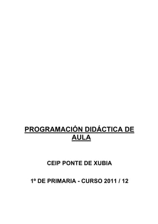 PROGRAMACIÓN DIDÁCTICA DE
          AULA


      CEIP PONTE DE XUBIA


 1º DE PRIMARIA - CURSO 2011 / 12
 
