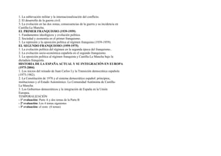 1. La sublevación militar y la internacionalización del conflicto.
2. El desarrollo de la guerra civil.
3. La evolución en las dos zonas, consecuencias de la guerra y su incidencia en
Castilla-La Mancha.
EL PRIMER FRANQUISMO (1939-1959)
1. Fundamentos ideológicos y evolución política.
2. Sociedad y economía en el primer franquismo.
3. La represión y la oposición política al régimen franquista (1939-1959).
EL SEGUNDO FRANQUISMO (1959-1975)
1. La evolución política del régimen en la segunda época del franquismo..
2. La evolución socio-económica española en el segundo franquismo.
3. La oposición política al régimen franquista y Castilla-La Mancha bajo la
dictadura franquista.
HISTORIA DE LA ESPAÑA ACTUAL Y SU INTEGRACIÓN EN EUROPA
(1975-2004)
1. Los inicios del reinado de Juan Carlos I y la Transición democrática española
(1975-1982).
2. La Constitución de 1978 y el sistema democrático español: principios,
instituciones y el Estado Autonómico. La Comunidad Autónoma de Castilla-
La Mancha.
3. Los Gobiernos democráticos y la integración de España en la Unión
Europea.
TEMPORALIZACIÓN
- 1ª evaluación: Parte A y dos temas de la Parte B
- 2ª evaluación: Los 4 temas siguientes
- 3ª evaluación: el resto (4 temas)
 