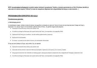 NOTA: las actividades de Ampliación se podrán realizar individual o grupalmente. Tendrán un tamaño aproximado de un folio. El profesor decidirá en
cada caso si el alumno expone (“informa”) al resto de compañeros (dependerá de la disponibilidad de tiempo en cada momento…)
PROGRAMACIÓN ESPECÍFICA DE AULA
Consideraciones generales:
a- Metodología general:
La metodología a seguir, similar en todos los temas, se especifica no obstante en cada uno. Varía en función de que haya ese tema Trabajo de Grupo y
exposición o no, de que “toque” ver documental o película sobre el Tema…En general, seguirá este esquema:
• Evaluación inicial del tema, breve y de carácter oral.
• El profesor entrega las fotocopias de la parte teórica del Tema. Corresponden a los epígrafes PAEG.
• Explicación del Tema por el profesor. Uso de medios audiovisuales e impresos.
• Realización de actividades
• Se realiza la prueba escrita sobre la teoría y las actividades destacadas.
Si hay ese tema trabajo de Grupo, sería similar. Así, por ejemplo:
• Evaluación inicial del tema, breve y de carácter oral.
• Visionado de Documental: Colección Memoria de España. Capítulos 21 (2ª parte) y 22 (1 sesión y media)
• Dos grupos de alumnos han realizado un trabajo grupal: cada grupo preparó la exposición de un epígrafe del Tema(ppt y exposición oral)
• El profesor entrega las fotocopias de la parte teórica del Tema. Corresponden a los epígrafes PAEG.
 