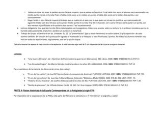 o Hablar en clase sin tener la palabra es una falta de respeto, que se valora en la actitud. Si se habla tres veces el alumno será sancionado con
medio punto menos en la nota final, si habla cinco veces se le restará un punto, si habla diez veces se le restará dos puntos, y así
sucesivamente.
o Llegar tarde es otra falta de respeto al trabajo que se realiza en el aula, por lo que quien se retrase sin justificar será sancionado del
siguiente modo: con dos retrasos se le quitará medio punto en la nota final de evaluación, con cuatro retrasos se le quitará un punto, con
seis retrasos injustificados se le quitarán dos puntos. Y así sucesivamente.
• Lectura obligatoria: Hay que leer los dos libros relacionados con la asignatura. Habrá una prueba sobre su lectura. Si el profesor considera que no lo
ha leído adecuadamente, el alumno perderá un punto en la nota final.
• Trabajo de Grupo: se centrarán en las Unidades 3 a 11. La “presentación” (ppt u otros elementos) se valora sobre 10 y la exposición de cada
alumno también. En función de la puntuación lograda se mantendrá o se rebajará la nota final hasta 2 puntos. No todos los alumnos tendrán esta
nota en todas las evaluaciones, lógicamente; solo en la que les toque.
Tanto en el examen de repesca de mayo como en el de septiembre, la nota máxima a lograr será de 5, con independencia de lo que se consiga en el examen.
Lecturas:
• “Una Guerra Africana”, de I. Martínez de Pisón (sobre las guerras en Marruecos). RBA Libros, 2008. ISBN: 9788498670141.PVP:15
• “Los Girasoles Ciegos”, de Alberto Méndez (sobre la vida en los años 40). ANAGRAMA, 2006. ISBN: 9788433968555. PVP:13
Para repetidores de la materia, los libros serán otros, dos a elegir:
• “El oro de los sueños”, de José Mª Merino (sobre la conquista de América). PUNTO DE LECTURA, 2007. ISBN: 9788466369244. PVP 7,95
• “El oro de los carlistas” de Juan Bas. Editorial Alianza. Colección “Biblioteca Media”(2001). ISBN: 978-84-206-5857-X PVP: 7,5
• “Historia de una maestra”, de Josefina Aldecoa (sobre los años 20-30). PUNTO DE LECTURA, 2007. ISBN: 9788466368704. PVP: 7,95
• “Noche de alacranes”, de Alfredo Gómez Cerdá. Ed. SM. Col. Gran Angular (2005).ISBN: 978-84-348-4431-5 PVP: 8,5
PARTE A- Raíces históricas de la España Contemporánea: de la Antigüedad al siglo XVIII
Por imperativo de la organización de la PAEG, esta parte del Temario se estructura en 7 “minitemas” o epígrafes, a saber:
 