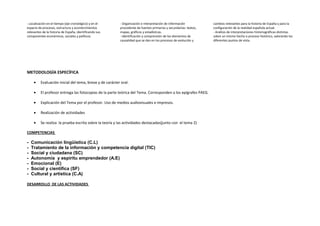 - Localización en el tiempo (eje cronológico) y en el
espacio de procesos, estructura y acontecimientos
relevantes de la historia de España, identificando sus
componentes económicos, sociales y políticos
- Organización e interpretación de información
procedente de fuentes primarias y secundarias: textos,
mapas, gráficos y estadísticas.
- Identificación y comprensión de los elementos de
causalidad que se dan en los procesos de evolución y
cambios relevantes para la historia de España y para la
configuración de la realidad española actual.
- Análisis de interpretaciones historiográficas distintas
sobre un mismo hecho o proceso histórico, valorando los
diferentes puntos de vista.
METODOLOGÍA ESPECÍFICA
• Evaluación inicial del tema, breve y de carácter oral.
• El profesor entrega las fotocopias de la parte teórica del Tema. Corresponden a los epígrafes PAEG.
• Explicación del Tema por el profesor. Uso de medios audiovisuales e impresos.
• Realización de actividades
• Se realiza la prueba escrita sobre la teoría y las actividades destacadas(junto con el tema 2)
COMPETENCIAS
- Comunicación lingüística (C.L)
- Tratamiento de la información y competencia digital (TIC)
- Social y ciudadana (SC)
- Autonomía y espíritu emprendedor (A.E)
- Emocional (E)
- Social y científica (SF)
- Cultural y artística (C.A)
DESARROLLO DE LAS ACTIVIDADES
 