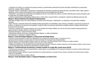 - Localización en el tiempo y en el espacio de procesos, estructura y acontecimientos relevantes de la historia de España, identificando sus componentes
económicos, sociales, políticos culturales.
- Búsqueda, selección, representación, organización e interpretación de información procedente de fuentes primarias y secundarias: textos, mapas, gráficos y
estadísticas, prensa, medios audiovisuales así como la proporcionada por las tecnologías de la información.
- Identificación y comprensión de los elementos de causalidad que se dan en los procesos de evolución y cambios relevantes para la historia de España y para
la configuración de la realidad española actual.
- Análisis de interpretaciones historiográficas distintas sobre un mismo hecho o proceso histórico, contrastando y valorando los diferentes puntos de vista.
Bloque 2: Raíces históricas de la España Contemporánea.
-Pervivencia de legado romano en la cultura hispánica. El proceso de la romanización y cristianización, y su desarrollo en el actual territorio castellano-
manchego.
-Origen, evolución y diversidad cultural de las entidades políticas peninsulares en la Edad Media: reinos cristianos y Al-Andalus. Las formas de ocupación del
territorio y su influencia en la estructura de la propiedad. La taifa de Toledo y la construcción del territorio en Castilla-La Mancha: Castilla-La Mancha primer
encuentro de las tres culturas.
-Formación y evolución de la monarquía hispánica: de la unión dinástica de los Reyes Católicos a la unión de reinos de los Austrias. Repercusiones de la
política imperial en Castilla-La Mancha: el movimiento comunero.
-Expansión ultramarina y creación del Imperio colonial.
-Características políticas, económicas y sociales del Antiguo Régimen. La política centralizadora
de los Borbones. La Ilustración en Castilla-La Mancha.
Bloque 3. Crisis del Antiguo Régimen y construcción del Estado liberal.
-Crisis de la monarquía borbónica. La Guerra de la Independencia y los comienzos de la revolución liberal. La Constitución de 1812.
-Absolutismo frente a liberalismo. Evolución política del reinado de Fernando VII. Emancipación de la América Española.
-Revolución liberal en el reinado de Isabel II. Carlismo y guerra civil. Construcción y evolución del Estado liberal. La situación en Castilla-La Mancha.
-El Sexenio Revolucionario: intentos democratizadores. De la revolución al ensayo republicano.
-El Régimen de la Restauración. Características y funcionamiento del sistema canovista. La oposición al Sistema. Nacimiento de los Nacionalismo periféricos. Guerra Colonial
y crisis de 1898. Repercusiones del sistema de la Restauración en Castilla-La Mancha.
Bloque 4. Transformaciones económicas y cambios sociales en el siglo XIX y primer tercio del XX.
-Transformaciones económicas. Proceso de desamortización y cambios agrarios. Las peculiaridades de la incorporación de España a la revolución industrial. Modernización
de las infraestructuras: el ferrocarril.
-Transformaciones sociales y culturales. Evolución demográfica de la sociedad estamental a la sociedad de clases. Génesis y desarrollo del movimiento obrero en España.
Cambio en las mentalidades.
-La situación económica y social en Castilla-La Mancha.
Bloque 5. Crisis del Estado Liberal. La Segunda República y la Guerra Civil.
 