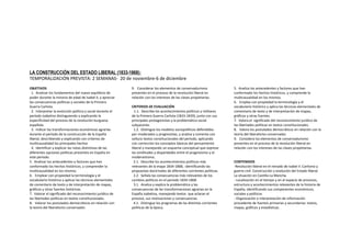 LA CONSTRUCCIÓN DEL ESTADO LIBERAL (1833-1868):
TEMPORALIZACIÓN PREVISTA: 2 SEMANAS- 20 de noviembre-6 de diciembre
OBJETIVOS
1. Analizar los fundamentos del nuevo equilibrio de
poder durante la minoría de edad de Isabel II, y apreciar
las consecuencias políticas y sociales de la Primera
Guerra Carlista.
2. Interpretar la evolución política y social durante el
período isabelino distinguiendo y explicando la
especificidad del proceso de la revolución burguesa
española.
3. Indicar las transformaciones económicas agrarias
durante el período de la construcción de la España
liberal, describiendo y explicando con criterios de
multicausalidad los principales hechos
4. Identificar y explicar las notas distintivas de las
diferentes opciones políticas presentes en España en
este período.
5. Analizar los antecedentes y factores que han
conformado los hechos históricos, y comprender la
multicausalidad en los mismos.
6. Emplear con propiedad la terminología y el
vocabulario histórico y aplicar las técnicas elementales
de comentario de texto y de interpretación de mapas,
gráficos y otras fuentes históricas.
7. Valorar el significado del reconocimiento jurídico de
las libertades políticas en textos constitucionales.
8. Valorar los postulados democráticos en relación con
la teoría del liberalismo conservador.
9. Considerar los elementos de conservadurismo
presentes en el proceso de la revolución liberal en
relación con los intereses de las clases propietarias.
CRITERIOS DE EVALUACIÓN
1.1. Describe los acontecimientos políticos y militares
de la Primera Guerra Carlista (1833-1839), junto con sus
principales protagonistas y la problemática social
subyacente.
1.2. Distingue los modelos sociopolíticos defendidos
por moderados y progresistas, y analiza y comenta con
soltura textos constitucionales del período, aplicando
con corrección los conceptos básicos del pensamiento
liberal y manejando un esquema conceptual que exprese
las similitudes y disparidades entre el progresismo y el
moderantismo.
2.1. Describe los acontecimientos políticos más
relevantes de la etapa 1834-1868, identificando las
propuestas doctrinales de diferentes corrientes políticas.
2.2. Señala las consecuencias más relevantes de los
cambios políticos en el período 1834-1868.
3.1. Analiza y explica la problemática y las
consecuencias de las transformaciones agrarias en la
España isabelina, manejando textos que aclaran el
proceso, sus motivaciones y consecuencias
4.1. Distingue los programas de las distintas corrientes
políticas de la época.
5. Analiza los antecedentes y factores que han
conformado los hechos históricos, y comprende la
multicausalidad en los mismos.
6. Emplea con propiedad la terminología y el
vocabulario histórico y aplica las técnicas elementales de
comentario de texto y de interpretación de mapas,
gráficos y otras fuentes.
7. Valora el significado del reconocimiento jurídico de
las libertades políticas en textos constitucionales.
8. Valora los postulados democráticos en relación con la
teoría del liberalismo conservador.
9. Considera los elementos de conservadurismo
presentes en el proceso de la revolución liberal en
relación con los intereses de las clases propietarias.
CONTENIDOS
-Revolución liberal en el reinado de Isabel II. Carlismo y
guerra civil. Construcción y evolución del Estado liberal.
La situación en Castilla-La Mancha.
- Localización en el tiempo y en el espacio de procesos,
estructura y acontecimientos relevantes de la historia de
España, identificando sus componentes económicos,
sociales y políticos
- Organización e interpretación de información
procedente de fuentes primarias y secundarias: textos,
mapas, gráficos y estadísticas.
 