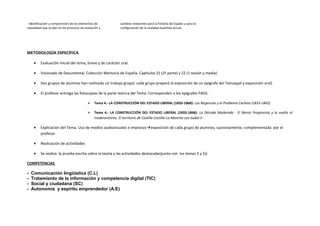 - Identificación y comprensión de los elementos de
causalidad que se dan en los procesos de evolución y
cambios relevantes para la historia de España y para la
configuración de la realidad española actual.
METODOLOGÍA ESPECÍFICA
• Evaluación inicial del tema, breve y de carácter oral.
• Visionado de Documental: Colección Memoria de España. Capítulos 21 (2ª parte) y 22 (1 sesión y media)
• Dos grupos de alumnos han realizado un trabajo grupal: cada grupo preparó la exposición de un epígrafe del Tema(ppt y exposición oral)
• El profesor entrega las fotocopias de la parte teórica del Tema. Corresponden a los epígrafes PAEG.
 Tema 4.- LA CONSTRUCCIÓN DEL ESTADO LIBERAL (1833-1868): Las Regencias y el Problema Carlista (1833-1843)
 Tema 4.- LA CONSTRUCCIÓN DEL ESTADO LIBERAL (1833-1868): La Década Moderada - El Bienio Progresista y la vuelta al
moderantismo. El territorio de Castilla Castilla-La Mancha con Isabel II
• Explicación del Tema. Uso de medios audiovisuales e impresosexposición de cada grupo de alumnos, sucesivamente, complementada por el
profesor
• Realización de actividades
• Se realiza la prueba escrita sobre la teoría y las actividades destacadas(junto con los temas 3 y 5))
COMPETENCIAS
- Comunicación lingüística (C.L)
- Tratamiento de la información y competencia digital (TIC)
- Social y ciudadana (SC)
- Autonomía y espíritu emprendedor (A.E)
 