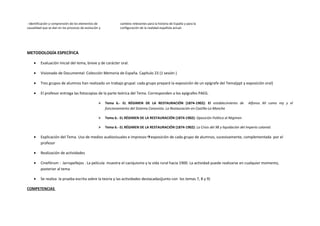 - Identificación y comprensión de los elementos de
causalidad que se dan en los procesos de evolución y
cambios relevantes para la historia de España y para la
configuración de la realidad española actual.
METODOLOGÍA ESPECÍFICA
• Evaluación inicial del tema, breve y de carácter oral.
• Visionado de Documental: Colección Memoria de España. Capítulo 23 (1 sesión )
• Tres grupos de alumnos han realizado un trabajo grupal: cada grupo preparó la exposición de un epígrafe del Tema(ppt y exposición oral)
• El profesor entrega las fotocopias de la parte teórica del Tema. Corresponden a los epígrafes PAEG.
 Tema 6.- EL RÉGIMEN DE LA RESTAURACIÓN (1874-1902): El establecimiento de Alfonso XII como rey y el
funcionamiento del Sistema Canovista. La Restauración en Castilla-La Mancha
 Tema 6.- EL RÉGIMEN DE LA RESTAURACIÓN (1874-1902): Oposición Política al Régimen
 Tema 6.- EL RÉGIMEN DE LA RESTAURACIÓN (1874-1902): La Crisis del 98 y liquidación del Imperio colonial.
• Explicación del Tema. Uso de medios audiovisuales e impresosexposición de cada grupo de alumnos, sucesivamente, complementada por el
profesor
• Realización de actividades
• Cinefórum : Jarrapellejos . La película muestra el caciquismo y la vida rural hacia 1900. La actividad puede realizarse en cualquier momento,
posterior al tema
• Se realiza la prueba escrita sobre la teoría y las actividades destacadas(junto con los temas 7, 8 y 9)
COMPETENCIAS
 