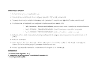 METODOLOGÍA ESPECÍFICA
• Evaluación inicial del tema, breve y de carácter oral.
• Visionado de Documental: Colección Memoria de España. Capítulo 24 y 25(1ª parte) (1 sesión y media)
• Tres grupos de alumnos han realizado un trabajo grupal: cada grupo preparó la exposición de un epígrafe del Tema(ppt y exposición oral)
• El profesor entrega las fotocopias de la parte teórica del Tema. Corresponden a los epígrafes PAEG.
 Tema 7.- ALFONSO XIII Y LA CRISIS DE LA RESTAURACIÓN: Los primeros años de reinado y los proyectos del regeneracionismo político
 Tema 7.- ALFONSO XIII Y LA CRISIS DE LA RESTAURACIÓN: Crisis del Parlamentarismo; impacto de la 1ª guerra mundial
 Tema 7.- ALFONSO XIII Y LA CRISIS DE LA RESTAURACIÓN: Dictadura de Primo de Rivera y caída de la monarquía
• Explicación del Tema. Uso de medios audiovisuales e impresosexposición de cada grupo de alumnos, sucesivamente, complementada por el
profesor
• Realización de actividades
• Lectura obligatoria: “Una Guerra Africana”, de I. Martínez de Pisón(sobre la presencia militar española en el Rif-años 20). La actividad puede
realizarse en cualquier momento, aunque es preferible la coincidencia con el Tema
• Se realiza la prueba escrita sobre la teoría y las actividades destacadas(junto con los temas 6, 8 y 9)
COMPETENCIAS
- Comunicación lingüística (C.L)
- Tratamiento de la información y competencia digital (TIC)
- Social y ciudadana (SC)
 