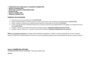 - Tratamiento de la información y competencia digital (TIC)
- Social y ciudadana (SC)
- Autonomía y espíritu emprendedor (A.E)
- Emocional (E)
- Social y científica (SF)
- Cultural y artística (C.A)
DESARROLLO DE LAS ACTIVIDADES
• Comentario de texto: La constitución de 1931 (TIC-SF-SC-AE)
• Análisis de Tablas estadísticas: evolución del paro en los años 30, evolución y ritmo de aplicación de la Reforma Agraria (TIC-SC-SF-AE)
• Análisis de gráficas: comparativo de resultados electorales (gráficos en abanico)de las tres elecciones(TIC-SF-AE)
• Lectura comentada de textos: Despedida de Alfonso XIII, La izquierda y la derecha ante la República(texto historiográfico ) y el Programa del Frente
Popular(SF-TIC-SF-AE)
• Investiga e informa: Castilla la Manchaincidencia de la Reforma Agraria. (Actividad de Ampliación) (AE-TIC-CL-SC-SF)
• Investiga e informa: Historia viva : “Tu abuelo recuerda hechos de la época” (Actividad de Ampliación) (AE-TIC-CL-SC-SF-E)
NOTA: las actividades de Ampliación se podrán realizar individual o grupalmente. Tendrán un tamaño aproximado de un folio. El profesor
decidirá en cada caso si el alumno expone (“informa”) al resto de compañeros (dependerá de la disponibilidad de tiempo en cada momento…)
Tema 9.- LA GUERRA CIVIL (1936-1939):
TEMPORALIZACIÓN PREVISTA: 3 SEMANAS- 7 de marzo a 28 de marzo
OBJETIVOS
 