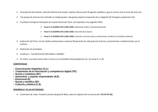 • Visionado de Documental: Colección Memoria de España. Capítulo 25(una partesegunda república y guerra civil) ya visto al inicio del tema ant.
• Tres grupos de alumnos han realizado un trabajo grupal: cada grupo preparó la exposición de un epígrafe del Tema(ppt y exposición oral)
• El profesor entrega las fotocopias de la parte teórica del Tema. Corresponden a los epígrafes PAEG.
 Tema 9: LA GUERRA CIVIL (1936-1939): Sublevación militar e internacionalización
 Tema 9: LA GUERRA CIVIL (1936-1939): Desarrollo de la Guerra
 Tema 9: LA GUERRA CIVIL (1936-1939): Evolución en las dos zonas y consecuencias. Incidencia en Castilla-La Mancha
• Explicación del Tema. Uso de medios audiovisuales e impresosexposición de cada grupo de alumnos, sucesivamente, complementada por el
profesor
• Realización de actividades
• Cinefórum—“LAS BICICLETAS SON PARA EL VERANO”
• Se realiza la prueba escrita sobre la teoría y las actividades destacadas(junto con los temas 6, 7 y 8)
COMPETENCIAS
- Comunicación lingüística (C.L)
- Tratamiento de la información y competencia digital (TIC)
- Social y ciudadana (SC)
- Autonomía y espíritu emprendedor (A.E)
- Emocional (E)
- Social y científica (SF)
- Cultural y artística (C.A)
DESARROLLO DE LAS ACTIVIDADES
• Comentario de texto: Proclama secreta del general Mola, sobre los objetivos de la insurrección (TIC-SF-SC-AE)
 