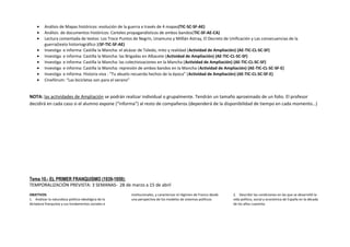 • Análisis de Mapas históricos: evolución de la guerra a través de 4 mapas(TIC-SC-SF-AE)
• Análisis de documentos históricos: Carteles propagandísticos de ambos bandos(TIC-SF-AE-CA)
• Lectura comentada de textos: Los Trece Puntos de Negrín, Unamuno y Milllán Astray, El Decreto de Unificación y Las consecuencias de la
guerra(texto historiográfico )(SF-TIC-SF-AE)
• Investiga e informa: Castilla la Mancha: el alcázar de Toledo, mito y realidad (Actividad de Ampliación) (AE-TIC-CL-SC-SF)
• Investiga e informa: Castilla la Mancha: las Brigadas en Albacete (Actividad de Ampliación) (AE-TIC-CL-SC-SF)
• Investiga e informa: Castilla la Mancha: las colectivizaciones en la Mancha (Actividad de Ampliación) (AE-TIC-CL-SC-SF)
• Investiga e informa: Castilla la Mancha: represión de ambos bandos en la Mancha (Actividad de Ampliación) (AE-TIC-CL-SC-SF-E)
• Investiga e informa: Historia viva : “Tu abuelo recuerda hechos de la época” (Actividad de Ampliación) (AE-TIC-CL-SC-SF-E)
• Cinefórum: “Las bicicletas son para el verano”
NOTA: las actividades de Ampliación se podrán realizar individual o grupalmente. Tendrán un tamaño aproximado de un folio. El profesor
decidirá en cada caso si el alumno expone (“informa”) al resto de compañeros (dependerá de la disponibilidad de tiempo en cada momento…)
Tema 10.- EL PRIMER FRANQUISMO (1939-1959):
TEMPORALIZACIÓN PREVISTA: 3 SEMANAS- 28 de marzo a 15 de abril
OBJETIVOS
1. Analizar la naturaleza político-ideológica de la
dictadura franquista y sus fundamentos sociales e
institucionales, y caracterizar el régimen de Franco desde
una perspectiva de los modelos de sistemas políticos.
2. Describir las condiciones en las que se desarrolló la
vida política, social y económica de España en la década
de los años cuarenta.
 