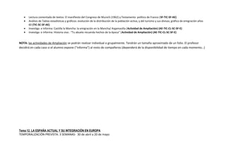 • Lectura comentada de textos: El manifiesto del Congreso de Munich (1962) y Testamento político de Franco (SF-TIC-SF-AE)
• Análisis de Tablas estadísticas y gráficos: evolución de la distribución de la población activa, y del turismo y sus divisas; gráfico de emigración años
60 (TIC-SC-SF-AE)
• Investiga e informa: Castilla la Mancha: la emigración en la Mancha/ Argamasilla (Actividad de Ampliación) (AE-TIC-CL-SC-SF-E)
• Investiga e informa: Historia viva : “Tu abuelo recuerda hechos de la época” (Actividad de Ampliación) (AE-TIC-CL-SC-SF-E)
NOTA: las actividades de Ampliación se podrán realizar individual o grupalmente. Tendrán un tamaño aproximado de un folio. El profesor
decidirá en cada caso si el alumno expone (“informa”) al resto de compañeros (dependerá de la disponibilidad de tiempo en cada momento…)
Tema 12. LA ESPAÑA ACTUAL Y SU INTEGRACIÓN EN EUROPA
TEMPORALIZACIÓN PREVISTA: 3 SEMANAS- 30 de abril a 20 de mayo
 