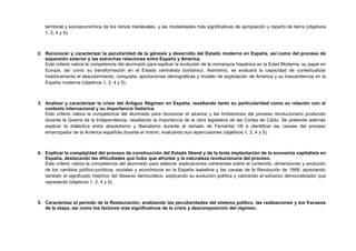 territorial y socioeconómica de los reinos medievales, y las modalidades más significativas de apropiación y reparto de tierra (objetivos
1, 2, 4 y 5).
2. Reconocer y caracterizar la peculiaridad de la génesis y desarrollo del Estado moderno en España, así como del proceso de
expansión exterior y las estrechas relaciones entre España y América.
Este criterio valora la competencia del alumnado para explicar la evolución de la monarquía hispánica en la Edad Moderna, su papel en
Europa, así como su transformación en el Estado centralista borbónico. Asimismo, se evaluará la capacidad de contextualizar
históricamente el descubrimiento, conquista, aportaciones demográficas y modelo de explotación de América y su trascendencia en la
España moderna (objetivos 1, 2, 4 y 5).
3. Analizar y caracterizar la crisis del Antiguo Régimen en España, resaltando tanto su particularidad como su relación con el
contexto internacional y su importancia histórica.
Este criterio valora la competencia del alumnado para reconocer el alcance y las limitaciones del proceso revolucionario producido
durante la Guerra de la Independencia, resaltando la importancia de la obra legislativa de las Cortes de Cádiz. Se pretende además
explicar la dialéctica entre absolutismo y liberalismo durante el reinado de Fernando VII e identificar las causas del proceso
emancipador de la América española durante el mismo, evaluando sus repercusiones (objetivos 1, 2, 4 y 5).
4. Explicar la complejidad del proceso de construcción del Estado liberal y de la lenta implantación de la economía capitalista en
España, destacando las dificultades que hubo que afrontar y la naturaleza revolucionaria del proceso.
Este criterio valora la competencia del alumnado para elaborar explicaciones coherentes sobre el contenido, dimensiones y evolución
de los cambios político-jurídicos, sociales y económicos en la España isabelina y las causas de la Revolución de 1868, apreciando
también el significado histórico del Sexenio democrático, explicando su evolución política y valorando el esfuerzo democratizador que
representó (objetivos 1, 2, 4 y 5).
5. Caracterizar el periodo de la Restauración, analizando las peculiaridades del sistema político, las realizaciones y los fracasos
de la etapa, así como los factores más significativos de la crisis y descomposición del régimen.
 