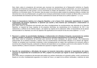 Este criterio valora la competencia del alumnado para reconocer las características de la Restauración borbónica en España,
explicando los fundamentos jurídico-políticos y las prácticas corruptas que desvirtúan el sistema parlamentario, así como el papel de los
principales protagonistas de este proceso y de los movimientos al margen del bipartidismo, es decir, los incipientes nacionalismos
periféricos y el movimiento obrero. Por otra parte, trata de evaluar si los alumnos saben analizar los problemas políticos y sociales más
relevantes de la crisis de la Restauración y la quiebra de la monarquía parlamentaria durante el reinado de Alfonso XIII y si reconocen
las peculiaridades de la Dictadura de Primo de Rivera, explicitando las causas del fracaso de su política (objetivos 1, 2, 4 y 5).
6. Valorar la trascendencia histórica de la Segunda República y de la Guerra Civil, destacando especialmente el empeño
modernizador del proyecto republicano, la oposición que suscitó y otros factores que contribuyeron a desencadenar un
enfrentamiento fratricida.
Este criterio valora la competencia del alumnado para situar cronológicamente los acontecimientos más relevantes de la Segunda
República, en especial las líneas maestras de los proyectos reformistas, las características de la Constitución de 1931, y las
realizaciones y conflictos de las distintas etapas; y de explicar los orígenes de la sublevación militar, la trascendencia de los apoyos
internacionales en su desenlace, así como los aspectos más significativos de la evolución de las dos zonas (objetivos 1, 2, 4 y 5).
7. Reconocer y analizar las peculiaridades ideológicas e institucionales de la Dictadura franquista, secuenciando los cambios
políticos, sociales y económicos, y resaltando la influencia de la coyuntura internacional en la evolución del régimen.
Este criterio valora la competencia del alumnado para reconocer las bases ideológicas, los apoyos sociales y los fundamentos
institucionales de la dictadura franquista y explicar cómo los acontecimientos internacionales influyeron en el devenir del régimen.
También se constatará que el alumnado comprende y sitúa cronológicamente los rasgos más importantes de la evolución política y
económica de la España franquista, analizando la influencia del desarrollismo en la sociedad a partir de los años sesenta. Por último,
requiere identificar y valorar la evolución e intensidad de la oposición al régimen (objetivos 1, 2, 4 y 5).
8. Describir las características y dificultades del proceso de transición democrática valorando la trascendencia del mismo,
reconocer la singularidad de la Constitución de 1978 y explicar los principios que regulan la actual organización política y
territorial.
Este criterio valora la competencia del alumnado para explicar los cambios introducidos en la situación política, social y económica de
España en los años inmediatamente siguientes a la muerte de Franco y el papel de los artífices individuales y colectivos de estos
 