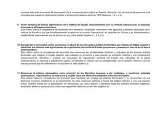 cambios, valorando el proceso de recuperación de la convivencia democrática en España. Asimismo, han de conocer la estructura y los
principios que regulan la organización política y territorial de España a partir de 1978 (objetivos 1, 2, 4 y 5).
9. Poner ejemplos de hechos significativos de la Historia de España relacionándolos con su contexto internacional, en especial,
el europeo y el hispano americano.
Este criterio valora la competencia del alumnado para identificar y establecer conexiones entre episodios y periodos destacados de la
Historia de España y los que simultáneamente suceden en el contexto internacional, en particular en Europa y en Hispanoamérica,
resaltando las repercusiones que se derivan en uno y otro ámbito (objetivos 1, 2, 4 y 5).
10. Caracterizar la diversidad social, económica y cultural de los principales ámbitos territoriales que integran el Estado español e
identificar los intentos más significativos de organización territorial del Estado propuestos o puestos en marcha en la época
contemporánea.
Este criterio valora la competencia del alumnado para reconocer las peculiaridades históricas y culturales de los diversos ámbitos
territoriales que integran el Estado español, para situarlas en el tiempo y para precisar su evolución histórica y sus fundamentos
socioeconómicos. Identificar y analizar las propuestas de organización territorial del Estado más relevantes de la época
contemporánea, en especial la actualmente vigente, poniéndolas en relación con sus protagonistas, con el contexto histórico y con las
fuerzas políticas que las defendieron o se opusieron a ellas (objetivo 3)
11. Reconocer el sistema democrático como protector de los Derechos humanos y del ciudadano, y manifestar actitudes
participativas, responsables y de tolerancia y respeto hacia las diferentes realidades culturales de España.
Este criterio valora la competencia del alumnado para identificar las virtudes del sistema democrático y su compromiso con los
Derechos humanos, basándose en el conocimiento de otros regímenes políticos a través del análisis histórico y, con una posición
crítica, muestra interés por la participación en democracia, así como respeto y tolerancia hacia los distintos territorios españoles,
analizando desde un punto de vista crítico sus trayectorias históricas y culturales (objetivo 6)
 