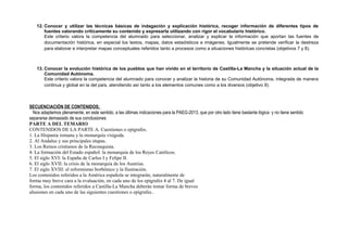 12. Conocer y utilizar las técnicas básicas de indagación y explicación histórica, recoger información de diferentes tipos de
fuentes valorando críticamente su contenido y expresarla utilizando con rigor el vocabulario histórico.
Este criterio valora la competencia del alumnado para seleccionar, analizar y explicar la información que aportan las fuentes de
documentación histórica, en especial los textos, mapas, datos estadísticos e imágenes. Igualmente se pretende verificar la destreza
para elaborar e interpretar mapas conceptuales referidos tanto a procesos como a situaciones históricas concretas (objetivos 7 y 8).
13. Conocer la evolución histórica de los pueblos que han vivido en el territorio de Castilla-La Mancha y la situación actual de la
Comunidad Autónoma.
Este criterio valora la competencia del alumnado para conocer y analizar la historia de su Comunidad Autónoma, integrada de manera
continua y global en la del país, atendiendo así tanto a los elementos comunes como a los diversos (objetivo 9).
SECUENCIACIÓN DE CONTENIDOS;
Nos adaptemos plenamente, en este sentido, a las últimas indicaciones para la PAEG-2013, que por otro lado tiene bastante lógica y no tiene sentido
separarse demasiado de sus conclusiones
PARTE A DEL TEMARIO
CONTENIDOS DE LA PARTE A. Cuestiones o epígrafes.
1. La Hispania romana y la monarquía visigoda.
2. Al Andalus y sus principales etapas.
3. Los Reinos cristianos de la Reconquista.
4. La formación del Estado español: la monarquía de los Reyes Católicos.
5. El siglo XVI: la España de Carlos I y Felipe II.
6. El siglo XVII: la crisis de la monarquía de los Austrias.
7. El siglo XVIII: el reformismo borbónico y la Ilustración.
Los contenidos referidos a la América española se integrarán, naturalmente de
forma muy breve cara a la evaluación, en cada uno de los epígrafes 4 al 7. De igual
forma, los contenidos referidos a Castilla-La Mancha deberán tomar forma de breves
alusiones en cada uno de las siguientes cuestiones o epígrafes..
 