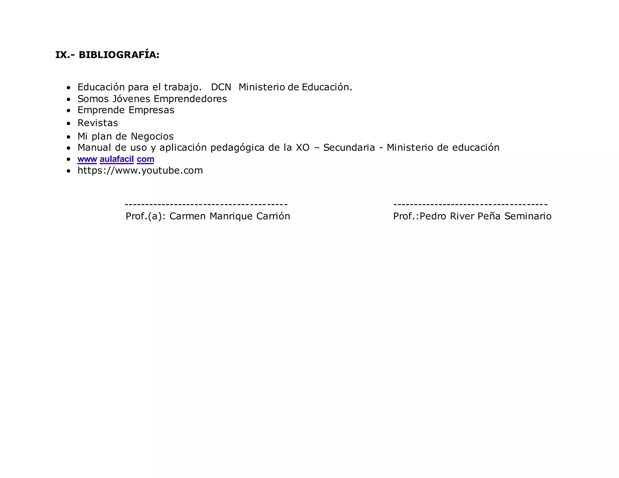 IX.- BIBLIOGRAFÍA:
 Educación para el trabajo. DCN Ministerio de Educación.
 Somos Jóvenes Emprendedores
 Emprende Empresas
 Revistas
 Mi plan de Negocios
 Manual de uso y aplicación pedagógica de la XO – Secundaria - Ministerio de educación
 www aulafacil com
 https://www.youtube.com
--------------------------------------- -------------------------------------
Prof.(a): Carmen Manrique Carrión Prof.:Pedro River Peña Seminario
 