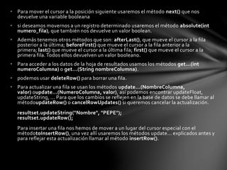 • Para mover el cursor a la posición siguiente usaremos el método next() que nos
devuelve una variable booleana
• si deseamos movernos a un registro determinado usaremos el método absolute(int
numero_fila), que también nos devuelve un valor boolean.
• Además tenemos otros métodos que son: afterLast(), que mueve el cursor a la fila
posterior a la última; beforeFirst() que mueve el cursor a la fila anterior a la
primera; last() que mueve el cursor a la última fila; first() que mueve el cursor a la
primera fila. Todos ellos devuelven un valor booleano.
• Para acceder a los datos de la hoja de resultados usamos los métodos get...(int
numeroColumna) o get...(String nombreColumna).
• podemos usar deleteRow() para borrar una fila.
• Para actualizar una fila se usan los métodos update...(NombreColumna,
valor) oupdate...(NumeroColumna, valor), así podemos encontrar updateFloat,
updateString, ... Para que los cambios se reflejen en la base de datos se debe llamar al
métodoupdateRow() o cancelRowUpdates() si queremos cancelar la actualización.
resultset.updateString("Nombre", "PEPE");
resultset.updateRow();
Para insertar una fila nos hemos de mover a un lugar del cursor especial con el
métodotoInsertRow(), una vez allí usaremos los métodos update... explicados antes y
para reflejar esta actualización llamar al método insertRow().
 
