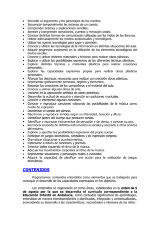  Recordar el argumento y los personajes de los cuentos. 
 Secuenciar temporalmente las escenas de un cuento. 
 Comprender órdenes y explicaciones sencillas. 
 Atender y comprender narraciones, cuentos y mensajes orales. 
 Conocer distintas formas de comunicación utilizadas por los indios de las llanuras. 
 Utilizar adecuadamente los medios audiovisuales y tecnológicos. 
 Utilizar las nuevas tecnologías para jugar y aprender. 
 Conocer y utilizar las tecnologías de la información en distintas situaciones del aula. 
 Adquirir progresiva autonomía en la utilización de los elementos tecnológicos del 
Centro escolar. 
 Conocer y utilizar distintos materiales y técnicas para realizar obras plásticas. 
 Explorar y utilizar las posibilidades expresivas de las diferentes técnicas plásticas. 
 Explorar distintas técnicas y materiales plásticos para realizar creaciones 
personales. 
 Explorar las capacidades expresivas propias para realizar obras plásticas 
personales. 
 Afianzar las destrezas necesarias para realizar con precisión obras plásticas. 
 Representar gráficamente personas, objetos y elementos. 
 Respetar las creaciones de los compañeros y el material del aula. 
 Conocer y valorar algunas obras de arte. 
 Iniciarse en la apreciación artística de obras pictóricas. 
 Desarrollar la actitud de escucha y atención en audiciones musicales. 
 Conocer e interpretar algunas canciones. 
 Conocer y reproducir canciones valorando las posibilidades de la música como 
medio de expresión. 
 Discriminar el sonido del silencio. 
 Discriminar y reproducir sonidos según su intensidad, duración y altura. 
 Identificar partes del cuerpo que producen sonido. 
 Identificar y reconocer instrumentos de percusión y de viento, y conocer su uso. 
 Reconocer el sonido de distintos instrumentos musicales y asociarlo a otros sonidos 
del entorno. 
 Explorar y ejercitar las posibilidades expresivas del propio cuerpo. 
 Participar en juegos dramáticos, simbólicos y de expresión corporal. 
 Dramatizar situaciones y acontecimientos. 
 Expresarse a través de canciones y poemas. 
 Inventar bailes siguiendo el ritmo de la música. 
 Adecuar los movimientos corporales al ritmo de la música. 
 Representar situaciones y personajes reales o evocados. 
 Adquirir la capacidad de planificar una acción para la realización de juegos 
dramáticos. 
CONTENIDOS 
Programamos contenidos entendidos como elementos que se trabajarán para 
conseguir el desarrollo de las capacidades expresadas en los objetivos. 
Los contenidos se organizarán en torno áreas, establecidas en la orden de 5 
de agosto por la que se desarrolla el currículo correspondiente a la 
Educación Infantil en Andalucía, como contextos significativos de aprendizajes, 
entendidas de manera interdependientes y planificadas, integradas y contextualizadas, 
acomodando su desarrollo a las características, necesidades e intereses de los niños. 
 