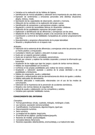  Iniciativa en la realización de los hábitos de higiene. 
 Identificación de menús saludables y valoración de la importancia de una dieta sana. 
 Expresión de sentimientos y emociones personales ante distintas situaciones: 
alegría, tristeza, miedo. 
 Ejercitación de las capacidades de observación, atención y memoria. 
 Utilización de los sentidos en la exploración del propio cuerpo 
 Identificación de sensaciones y percepciones propias y ajenas. 
 Regulación y control de necesidades básicas en situaciones cotidianas. 
 Utilización de las posibilidades expresivas del propio cuerpo. 
 Exploración e identificación de las diferencias y semejanzas con los otros. 
 Adaptación de los ritmos biológicos propios a las secuencias de la vida cotidiana. 
 Coordinación y control de las habilidades manipulativas de carácter progresivamente 
más fino. 
 Descubrimiento y progresivo afianzamiento de la propia lateralidad. 
 Situación y desplazamiento en el espacio real. 
Actitudes: 
 Valoración de la existencia de las diferencias y semejanzas entre las personas como 
un hecho positivo y enriquecedor. 
 Curiosidad e interés por explorar y descubrir el propio cuerpo. 
 Gusto por un aspecto personal cuidado. 
 Gusto por el ejercicio físico y actividades psicomotrices. 
 Interés por conocer y explorar los sentidos corporales y conocer la información que 
transmiten. 
 Aceptación de las reglas que rigen los juegos y ajuste de ciertas normas básicas. 
 Hábitos de responsabilidad con el entorno. 
 Confianza en las propias posibilidades para realizar las tareas cotidianas. 
 Aceptación y valoración ajustada y positiva de la propia identidad y de sus 
posibilidades y limitaciones. 
 Hábitos de cooperación, ayuda y solidaridad. 
 Valoración y actitud positiva ante las demostraciones de afecto de iguales y adultos. 
 Hábitos adecuados de alimentación. 
 Actitudes adecuadas e inadecuadas relacionadas con el uso de los medios de 
comunicación. 
 Valoración de la importancia de la prevención de accidentes domésticos. 
 Respeto a las normas básicas de seguridad vial. 
 Actitud de ayuda y colaboración con los compañeros y adultos. 
 Iniciativa para aprender habilidades nuevas. 
CONOCIMIENTO DEL ENTORNO 
Conceptos: 
 Formas geométricas: círculo, cuadrado, triángulo, rectángulo y óvalo. 
 Los números: asociación número/cantidad. 
 Cuantificadores: muchos/pocos, algunos/ninguno, igual que. 
 Descomposición numérica. 
 Serie numérica. 
 La longitud de los objetos: largo/corto. 
 El tamaño de los objetos: grande/mediano/pequeño. 
 Nociones de medida: grueso/delgado. 
 Conceptos básicos: lleno/vacío. 
 Nociones espaciales: delante/detrás, encima/debajo, a un lado/al otro lado. 
 