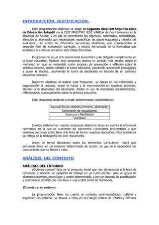 INTRODUCCIÓN. JUSTIFICACIÓN. 
Esta programación didáctica se dirige al Segundo Nivel del Segundo Ciclo 
de Educación Infantil en el CEIP MAESTRO JOSÉ VARELA de Dos Hermanas en la 
provincia de Sevilla; y en ella se concretarán los objetivos, contenidos, metodología, 
atención al alumnado con necesidades específicas de apoyo educativo y criterios de 
evaluación, así como las diferentes secuencias didácticas, que corresponden al 
segundo nivel de concreción curricular, y estará enmarcada en la Normativa que 
establece el currículo oficial de esta Etapa Educativa. 
Programar no es un acto meramente burocrático y de obligado cumplimiento en 
la labor educativa. Realizar esta propuesta abarca un sentido más amplio desde el 
momento en que es entendido como proceso de prevención y reflexión sobre la 
práctica docente, dando calidad a la tarea educativa, aportando autonomía pedagógica 
a quien la elabora, asumiendo la toma de decisiones en función de un contexto 
educativo concreto. 
Nuestros objetivos al realizar esta Propuesta se basan en dar coherencia y 
organización al proceso, evitar la rutina y la improvisación en nuestras acciones, 
atender a la diversidad del alumnado, limitar el uso de materiales estandarizados , 
reflexionando continuamente sobre la práctica educativa. 
Esta propuesta pretende cumplir determinadas características: 
Adecuación al contexto (entorno, alumnado) 
Concreción de actuaciones 
Apertura y flexibilidad 
Viabilidad 
Cuando elaboramos nuestra propuesta debemos tener en cuenta la referencia 
normativa en la que se sustentan los elementos curriculares prescriptivos y que 
tenemos que tener como base a la hora de tomar nuestras decisiones. Esta normativa 
se refleja en la Bibliografía de este documento. 
Antes de tomar decisiones sobre los elementos curriculares, habrá que 
enmarcar éstos en un contexto determinado de acción, ya que de él dependerá las 
concreciones que se lleven a cabo. 
ANÁLISIS DEL CONTEXTO 
ANÁLISIS DEL ENTORNO 
¿Quiénes somos? Esta es la pregunta inicial que nos plantearnos a la hora de 
comenzar a elaborar un proyecto de trabajo en un curso escolar, para un grupo de 
alumnos concretos, en un lugar y centro determinado, y con un proceso de planificación 
y aprendizaje distinto que nos lleva a una u otra toma de decisiones. 
El centro y su entorno 
La programación tiene en cuenta el contexto socio-económico, cultural y 
lingüístico del entorno. Se llevará a cabo en el Colegio Público de Infantil y Primaria 
 