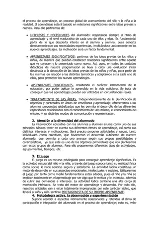 el proceso de aprendizaje, un proceso global de acercamiento del niño y la niña a la 
realidad. El aprendizaje estará basado en relaciones significativas entre ideas previas y 
nuevas. Para ello partiremos de: 
 INTERESES Y NECESIDADES del alumnado: respetando siempre el ritmo de 
aprendizaje y el nivel madurativo de cada uno de ellos y ellas. Es fundamental 
partir de lo que despierta interés en el alumno y alumna, pues conecta 
directamente con sus necesidades experiencias, implicándose activamente en los 
nuevos aprendizajes. La motivación será un factor fundamental. 
 APRENDIZAJES SIGNIFICATIVOS: partimos de las ideas previas de los niños y 
niñas, de manera que puedan establecer relaciones significativas entre aquello 
que ya conocen y lo presentado como nuevo. Así, pues, en todas las unidades 
didácticas de nuestra programación se lleva a cabo una evaluación inicial 
destinada a la detección de las ideas previas de los niños y niñas, para partir de 
las mismas en relación a las distintas temáticas y adaptarnos así a cada uno de 
ellos, para promover los nuevos aprendizajes. 
 APRENDIZAJES FUNCIONALES, resaltando el carácter instrumental de la 
educación, por poder aplicar lo aprendido en la vida cotidiana. Se trata de 
conseguir que los aprendizajes puedan ser utilizados en circunstancias reales. 
 TRATATAMIENTO DE LAS ÁREAS. Independientemente de la planificación de 
objetivos y contenidos en áreas de enseñanza y aprendizaje, ofreceremos a los 
alumnos propuestas globalizadas que les permita el desarrollo de las diferentes 
capacidades relacionadas con el conocimiento de uno mismo, el conocimiento del 
entorno y los distintos modos de comunicación y representación. 
2. Atención a la diversidad del alumnado 
La intervención educativa con los alumnos y alumnas asume como uno de sus 
principios básicos tener en cuenta sus diferentes ritmos de aprendizaje, así como sus 
distintos intereses y motivaciones. Será preciso proponer actividades y juegos, tanto 
individuales como colectivos, que favorezcan el desarrollo autónomo de nuestro 
alumnado, que permita a cada uno avanzar según sus propias posibilidades y 
características, ya que este es uno de los objetivos primordiales que nos planteamos 
con estos grupos de alumnos. Para ello proponemos diferentes tipos de actividades, 
agrupamientos, tiempos, etc. 
3. El juego 
El juego es un recurso privilegiado para conseguir aprendizaje significativo. Es 
la actividad natural del niño y la niña, a través del juego conoce tanto su realidad física 
como social, le hace sentirse seguro y satisfecho. La actividad lúdica constituye un 
motor de desarrollo en sus aspectos emocionales, intelectuales y sociales. Utilizaremos 
el juego por tanto como medio fundamental a estas edades, pues el niño y la niña se 
implican totalmente en el aprendizaje por ser algo que le motiva y le estimula, además 
de cubrir sus demandas e intereses. La actividad lúdica contiene una alta carga de 
motivación intrínseca. Se trata del motor de aprendizaje y desarrollo. Por todo ello, 
nuestras unidades van a estar totalmente impregnadas por este carácter lúdico, que 
llevará al niño y niña sentirse PROTAGONISTA DE SU PROPIO APRENDIZAJE. 
4. Metodología activa, la observación y experimentación 
Supone atender a aspectos íntimamente relacionados y referidos al clima de 
participación e integración del alumnado en el proceso de aprendizaje; esto es, velar 
 