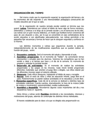 ORGANIZACIÓN DEL TIEMPO 
Del mismo modo que la organización espacial, la organización del tiempo y de 
los momentos del día responde a una intencionalidad pedagógica consecuente del 
modelo educativo por el que se opta. 
En la organización de nuestra jornada escolar existirá un término que nos 
guiará: rutina. Entendemos por rutinas el hábito de hacer algo de forma mecánica, 
sistemática y continua a lo largo de la jornada escolar y en el transcurso de los días. 
Las rutinas son un gran recurso didáctico, un medio que facilitará tomar conciencia del 
paso de una situación a otra, por lo que se convertirán en ejes vertebradores de la 
acción educativa si son planificadas adecuadamente. Las rutinas permitirán a los 
pequeños fijar secuencias y formas de hacer que le otorguen seguridad y confianza en 
sí mismos. 
Los distintos momentos o rutinas que seguiremos durante la jornada, 
independientemente de las modificaciones específicas que se puedan realizar en 
función del grupo, serán: 
1. Encuentro- contacto. Será el momento del saludo y bienvenida al aula. 
2. Asamblea- preparación. Es el momento de “hablar”. Se comentarán temas 
interesantes y actuales para los alumnos. Veremos los compañeros que no han 
venido a clase y el tiempo que hace y el día de la semana. Es momento de 
preparar y anticipar la jornada escolar. 
3. Desarrollo de actividades. Es el momento de realizar las actividades 
programadas y los juegos en los rincones. Cada rincón tendrá programado 
diferentes materiales que orienten al juego libre o dirigido. Los niños rotarán por 
los diferentes rincones según el sistema utilizado. 
4. Desayuno. Cada niño/a desayuna, trabajando el hábito de aseo y recogida. 
5. Recreo. Junto al resto de niños y niñas de educación infantil, juego libre en el 
patio. Posteriormente se podrán realizar actividades en la naturaleza y al aire libre. 
6. Momentos específicos. Cada día de la semana se dedicará a distintos tipos de 
actividades colectivas: Cuenta cuentos, dramatización; la hora de la música (taller 
de música y movimiento); psicomotricidad; medios audiovisuales. 
7. Asamblea y despedida. Recordamos algunas cosas importantes del día y nos 
despedimos hasta el siguiente. 
Estos ritmos y rutinas serán flexibles atendiendo a las necesidades, intereses y 
motivaciones del grupo, además de contemplar los distintos ritmos individuales. 
El horario establecido para la clase a la que va dirigida esta programación es: 
 