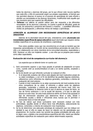 todos los alumnos y alumnas del grupo, por lo que ofrecer este recurso significa 
que cada niño y niña irá avanzando según sus propias capacidades, al tiempo que 
nos permitirá observar el avance en el proceso de aprendizaje de cada infante y 
atender sus necesidades en las diversas situaciones, modificando todo aquello que 
sea necesario para que superen las dificultades. 
 Talleres: Los talleres se podrán utilizar para dar respuesta a las diferentes 
necesidades de los alumnos y alumnas, en cuanto a grado de dificultad, grado de 
ayuda, de autonomía o presencia del maestro o maestra... y posibilitan diferentes 
niveles de participación, y diferentes ritmos de trabajo o aprendizaje. 
ATENCIÓN AL ALUMNADO CON NECESIDADES ESPECÍFICAS DE APOYO 
EDUCATIVO 
Además de la diversidad natural del aula, entendemos como alumnado con 
necesidades específicas de apoyo educativo aquel alumnado que requiere ciertas 
medidas específicas en su proceso de enseñanza y aprendizaje. 
Para estos posibles casos que nos encontremos en el aula se tendrán que dar 
respuestas personalizadas en función de las características personales de cada niño y 
niña y en colaboración con otros miembros de la comunidad educativa, especialistas y 
EOE. Destacar un niño con implante coclear y una niña que se propone para evaluar 
como altas capacidades. 
Evaluación del nivel de competencia curricular del alumno/a 
Los aspectos que se deberán tener en cuenta son: 
1. Será conveniente esperar a que haya pasado el periodo de adaptación al nuevo 
curso, cuando esté ya acostumbrado/a al aula y se sienta querido, aceptado y 
protegido. 
2. Se ha de decidir con qué referente curricular se evaluará al niño: 
- Si el desarrollo evolutivo del niño/a está alejado del nivel madurativo propio de 
su edad cronológica, y con el fin de identificar las posibles lagunas existentes, 
utilizaremos como referentes los objetivos generales, contenidos o criterios de 
evaluación del nivel anterior. 
- Cuando el nivel madurativo no se aleje excesivamente del nivel evolutivo de los 
otros compañeros de su edad, el referente a utilizar serán los objetivos 
generales, contenidos y criterios de evaluación del mismo nivel. Esto nos 
permitirá establecer la distancia entre lo que el alumno es capaz de hacer, ya 
sea de forma autónoma o con la ayuda del docente, y lo que se pide que 
alcance en este nivel. De este modo podremos definir de forma más ajustada el 
tipo de intervención educativa que deberemos llevar a cabo, dónde ir 
eliminando ayudas y dónde ir ofreciendo otras nuevas que le permitan ir 
avanzando hacia el nivel del grupo. 
3. Se han de valorar qué áreas curriculares será necesario evaluar con más 
profundidad, aquellas donde el niño/a tiene más dificultades, seleccionando los 
objetivos, contenidos y criterios de evaluación más importantes. 
4. Se ha de determinar una adecuada estrategia de evaluación que nos indique con 
claridad lo que el niño es capaz de hacer en relación con los aprendizajes que 
proponemos. En muchos casos nos servirán las propias actividades del aula, pero 
en algún caso, y debido a las características específicas del niño, habrá que diseñar 
actividades específicas de evaluación para valorar determinados aspectos. 
 