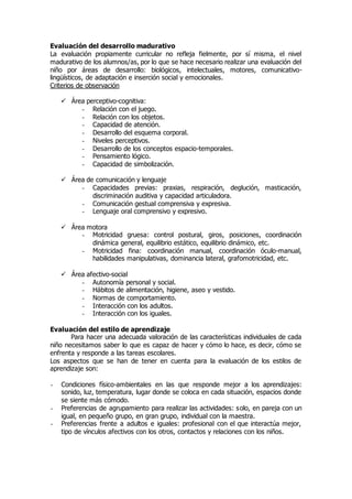 Evaluación del desarrollo madurativo 
La evaluación propiamente curricular no refleja fielmente, por sí misma, el nivel 
madurativo de los alumnos/as, por lo que se hace necesario realizar una evaluación del 
niño por áreas de desarrollo: biológicos, intelectuales, motores, comunicativo-lingüísticos, 
de adaptación e inserción social y emocionales. 
Criterios de observación 
 Área perceptivo-cognitiva: 
- Relación con el juego. 
- Relación con los objetos. 
- Capacidad de atención. 
- Desarrollo del esquema corporal. 
- Niveles perceptivos. 
- Desarrollo de los conceptos espacio-temporales. 
- Pensamiento lógico. 
- Capacidad de simbolización. 
 Área de comunicación y lenguaje 
- Capacidades previas: praxias, respiración, deglución, masticación, 
discriminación auditiva y capacidad articuladora. 
- Comunicación gestual comprensiva y expresiva. 
- Lenguaje oral comprensivo y expresivo. 
 Área motora 
- Motricidad gruesa: control postural, giros, posiciones, coordinación 
dinámica general, equilibrio estático, equilibrio dinámico, etc. 
- Motricidad fina: coordinación manual, coordinación óculo-manual, 
habilidades manipulativas, dominancia lateral, grafomotricidad, etc. 
 Área afectivo-social 
- Autonomía personal y social. 
- Hábitos de alimentación, higiene, aseo y vestido. 
- Normas de comportamiento. 
- Interacción con los adultos. 
- Interacción con los iguales. 
Evaluación del estilo de aprendizaje 
Para hacer una adecuada valoración de las características individuales de cada 
niño necesitamos saber lo que es capaz de hacer y cómo lo hace, es decir, cómo se 
enfrenta y responde a las tareas escolares. 
Los aspectos que se han de tener en cuenta para la evaluación de los estilos de 
aprendizaje son: 
- Condiciones físico-ambientales en las que responde mejor a los aprendizajes: 
sonido, luz, temperatura, lugar donde se coloca en cada situación, espacios donde 
se siente más cómodo. 
- Preferencias de agrupamiento para realizar las actividades: solo, en pareja con un 
igual, en pequeño grupo, en gran grupo, individual con la maestra. 
- Preferencias frente a adultos e iguales: profesional con el que interactúa mejor, 
tipo de vínculos afectivos con los otros, contactos y relaciones con los niños. 
 