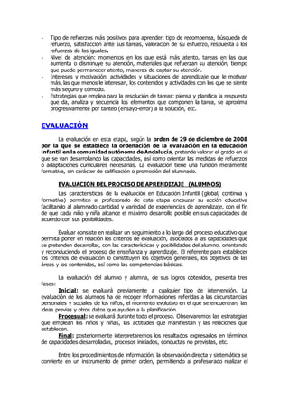 - Tipo de refuerzos más positivos para aprender: tipo de recompensa, búsqueda de 
refuerzo, satisfacción ante sus tareas, valoración de su esfuerzo, respuesta a los 
refuerzos de los iguales. 
- Nivel de atención: momentos en los que está más atento, tareas en las que 
aumenta o disminuye su atención, materiales que refuerzan su atención, tiempo 
que puede permanecer atento, maneras de captar su atención. 
- Intereses y motivación: actividades y situaciones de aprendizaje que le motivan 
más, las que menos le interesan, los contenidos y actividades con los que se siente 
más seguro y cómodo. 
- Estrategias que emplea para la resolución de tareas: piensa y planifica la respuesta 
que da, analiza y secuencia los elementos que componen la tarea, se aproxima 
progresivamente por tanteo (ensayo-error) a la solución, etc. 
EVALUACIÓN 
La evaluación en esta etapa, según la orden de 29 de diciembre de 2008 
por la que se establece la ordenación de la evaluación en la educación 
infantil en la comunidad autónoma de Andalucía, pretende valorar el grado en el 
que se van desarrollando las capacidades, así como orientar las medidas de refuerzos 
o adaptaciones curriculares necesarias. La evaluación tiene una función meramente 
formativa, sin carácter de calificación o promoción del alumnado. 
EVALUACIÓN DEL PROCESO DE APRENDIZAJE (ALUMNOS) 
Las características de la evaluación en Educación Infantil (global, continua y 
formativa) permiten al profesorado de esta etapa encauzar su acción educativa 
facilitando al alumnado cantidad y variedad de experiencias de aprendizaje, con el fin 
de que cada niño y niña alcance el máximo desarrollo posible en sus capacidades de 
acuerdo con sus posibilidades. 
Evaluar consiste en realizar un seguimiento a lo largo del proceso educativo que 
permita poner en relación los criterios de evaluación, asociados a las capacidades que 
se pretenden desarrollar, con las características y posibilidades del alumno, orientando 
y reconduciendo el proceso de enseñanza y aprendizaje. El referente para establecer 
los criterios de evaluación lo constituyen los objetivos generales, los objetivos de las 
áreas y los contenidos, así como las competencias básicas. 
La evaluación del alumno y alumna, de sus logros obtenidos, presenta tres 
fases: 
Inicial: se evaluará previamente a cualquier tipo de intervención. La 
evaluación de los alumnos ha de recoger informaciones referidas a las circunstancias 
personales y sociales de los niños, el momento evolutivo en el que se encuentran, las 
ideas previas y otros datos que ayuden a la planificación. 
Procesual: se evaluará durante todo el proceso. Observaremos las estrategias 
que emplean los niños y niñas, las actitudes que manifiestan y las relaciones que 
establecen. 
Final: posteriormente interpretaremos los resultados expresados en términos 
de capacidades desarrolladas, procesos iniciados, conductas no previstas, etc. 
Entre los procedimientos de información, la observación directa y sistemática se 
convierte en un instrumento de primer orden, permitiendo al profesorado realizar el 
 