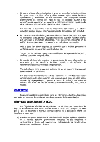  En cuanto al desarrollo socio-afectivo, el grupo en general es bastante sociable, 
les gusta estar con otros niños y niñas, aunque siguen siendo bastante 
egocéntricos y dominantes en sus relaciones. Han conseguido asimilar 
positivamente las normas que rigen la vida en sociedad: ayudan a los 
compañeros/as, comparten los juguetes y materiales, recogen y mantienen la 
clase ordenada, aún les cuesta esperar su turno de palabra… 
Con respecto a la autonomía, todos los niños y niñas comen solos y se visten o 
desvisten, aunque algunos niños/as realizan esta última acción con dificultad. 
 En cuanto al desarrollo del lenguaje es un alumnado bastante comunicativo que 
va expresando cada vez mejor los problemas que les suceden. Muestran interés 
por verbalizar y dramatizar situaciones. Poco a poco van mejorando en la 
calidad de sus explicaciones que son cada vez más claras y completas. 
Poco a poco van siendo capaces de solucionar por sí mismos problemas o 
conflictos que se les presentan durante el día a día. 
Juegan con las palabras y preguntan muchísimo a lo largo del día haciendo, 
además, bastantes comparaciones. 
 En cuanto al desarrollo cognitivo, el pensamiento de estos alumnos/as se 
caracteriza por ser sincrético, intuitivo, concreto y sin reflexión. Su 
razonamiento está muy vinculado a la percepción. 
Van entendiendo poco a poco que su forma de ver las cosas no tiene por qué 
coincidir con la de los demás. 
Son capaces de clasificar objetos en base a determinados atributos y establecer 
comparaciones entre ellos; ordenan una secuencia para crear un orden lógico 
aunque hay un pequeño grupo que aún le cuesta. Sin embargo, aún muestran 
bastante dificultad a la hora de establecer relaciones causales, temporales y 
lógicas. 
OBJETIVOS 
Programamos objetivos entendidos como las intenciones educativas, las metas 
que guían los procesos de enseñanza para la consecución de los aprendizajes. 
OBJETIVOS GENERALES DE LA ETAPA 
Los Objetivos en términos de capacidades que se pretenden desarrollar a lo 
largo de la Educación Infantil vienen establecidos en la Orden de 5 de Agosto de 2008 
por la que se desarrolla el Currículo correspondiente de la Educación Infantil en 
Andalucía, y estos son: 
a) Construir su propia identidad e ir formándose una imagen ajustada y positiva 
de sí mismos, tomando gradualmente conciencia de sus emociones y 
sentimientos a través del conocimiento y valoración de las características 
propias, sus posibilidades y límites. 
 