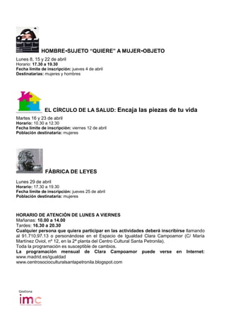 HOMBRE-SUJETO “QUIERE” A MUJER-OBJETO
Lunes 8, 15 y 22 de abril
Horario: 17.30 a 19.30
Fecha límite de inscripción: jueves 4 de abril
Destinatarias: mujeres y hombres




               EL CÍRCULO DE LA SALUD: Encaja las piezas de tu vida
Martes 16 y 23 de abril
Horario: 10.30 a 12.30
Fecha límite de inscripción: viernes 12 de abril
Población destinataria: mujeres




               FÁBRICA DE LEYES
Lunes 29 de abril
Horario: 17.30 a 19.30
Fecha límite de inscripción: jueves 25 de abril
Población destinataria: mujeres



HORARIO DE ATENCIÓN DE LUNES A VIERNES
Mañanas: 10.00 a 14.00
Tardes: 16.30 a 20.30
Cualquier persona que quiera participar en las actividades deberá inscribirse llamando
al 91.710.97.13 o personándose en el Espacio de Igualdad Clara Campoamor (C/ María
Martínez Oviol, nº 12, en la 2ª planta del Centro Cultural Santa Petronila).
Toda la programación es susceptible de cambios.
La programación mensual de Clara Campoamor puede verse en Internet:
www.madrid.es/igualdad
www.centrosocioculturalsantapetronila.blogspot.com




 Gestiona
 