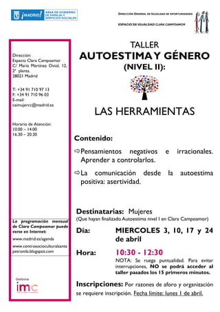 DIRECCIÓN GENERAL DE IGUALDAD DE OPORTUNIDADES


                                                  ESPACIO DE IGUALDAD CLARA CAMPOAMOR




                                                         TALLER
Dirección:
Espacio Clara Campoamor
                                AUTOESTIMA Y GÉNERO
C/ María Martínez Oviol, 12,
2ª planta.
                                                     (NIVEL II):
28021 Madrid


T: +34 91 710 97 13
F: +34 91 710 96 03
E-mail:
caimujercc@madrid.es
                                       LAS HERRAMIENTAS
Horario de Atención:
10.00 – 14.00
16.30 – 20.30
                               Contenido:
                                 Pensamientos negativos                        e      irracionales.
                                 Aprender a controlarlos.
                                 La comunicación desde la autoestima
                                 positiva: asertividad.



                               Destinatarias: Mujeres
La programación mensual        (Que hayan finalizado Autoestima nivel I en Clara Campoamor)
de Clara Campoamor puede
verse en Internet:             Día:             MIERCOLES 3, 10, 17 y 24
www.madrid.es/agenda                            de abril
www.centrosocioculturalsanta
petronila.blogspot.com
                               Hora:            10:30 - 12:30
                                                NOTA: Se ruega puntualidad. Para evitar
                                                interrupciones, NO se podrá acceder al
                                                taller pasados los 15 primeros minutos.
 Gestiona

                               Inscripciones: Por razones de aforo y organización
                               se requiere inscripción. Fecha límite: lunes 1 de abril.
 