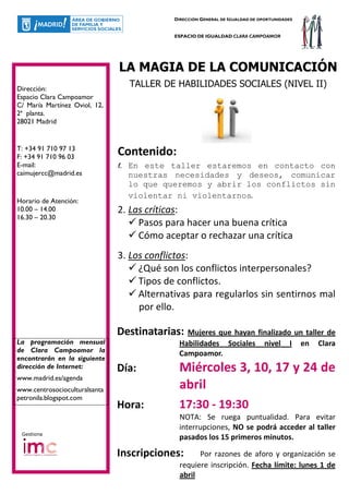 DIRECCIÓN GENERAL DE IGUALDAD DE OPORTUNIDADES


                                             ESPACIO DE IGUALDAD CLARA CAMPOAMOR




                               LA MAGIA DE LA COMUNICACIÓN
Dirección:
                                    TALLER DE HABILIDADES SOCIALES (NIVEL II)
Espacio Clara Campoamor
C/ María Martínez Oviol, 12,
2ª planta.
28021 Madrid


T: +34 91 710 97 13
F: +34 91 710 96 03
                               Contenido:
E-mail:                        1.   En este taller estaremos en contacto con
caimujercc@madrid.es                nuestras necesidades y deseos, comunicar
                                    lo que queremos y abrir los conflictos sin
                                    violentar ni violentarnos.
Horario de Atención:
10.00 – 14.00                  2. Las críticas:
16.30 – 20.30
                                    Pasos para hacer una buena crítica
                                    Cómo aceptar o rechazar una crítica
                               3. Los conflictos:
                                    ¿Qué son los conflictos interpersonales?
                                    Tipos de conflictos.
                                    Alternativas para regularlos sin sentirnos mal
                                    por ello.

                               Destinatarias: Mujeres que hayan finalizado un taller de
La programación mensual                       Habilidades Sociales              nivel    I    en   Clara
de Clara Campoamor la
                                              Campoamor.
encontrarán en la siguiente
dirección de Internet:         Día:           Miércoles 3, 10, 17 y 24 de
www.madrid.es/agenda
www.centrosocioculturalsanta                  abril
petronila.blogspot.com
                               Hora:          17:30 - 19:30
                                              NOTA: Se ruega puntualidad. Para evitar
                                              interrupciones, NO se podrá acceder al taller
 Gestiona
                                              pasados los 15 primeros minutos.

                               Inscripciones:        Por razones de aforo y organización se
                                               requiere inscripción. Fecha límite: lunes 1 de
                                               abril
 