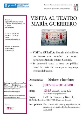 DIRECCIÓN GENERAL DE IGUALDAD DE OPORTUNIDADES


                                                ESPACIO DE IGUALDAD CLARA CAMPOAMOR




Dirección:
Espacio Clara Campoamor
                                 VISITA AL TEATRO
C/ María Martínez Oviol, 12,
2ª planta.                       MARÍA GUERRERO
28021 Madrid


T: +34 91 710 97 13
F: +34 91 710 96 03
E-mail:
caimujercc@madrid.es



Horario de Atención:
10.00 – 14.00
16.30 – 20.30
                                   VISITA GUIADA: historia del edificio,
                                   un teatro con nombre de mujer,
                                   declarado Bien de Interés Cultural.
                                   Se conocerá tanto la zona de público
                                   como la parte de tramoya o engranaje
                                   técnico del teatro.


                               Destinatarias:         Mujeres y hombres
La programación mensual de
Clara      Campoamor     la
encontrarán en la siguiente
                               Día:           JUEVES 4 DE ABRIL
dirección de Internet:
www.madrid.es/agenda           Hora:          12:15 (duración aprox. 1,5h)
                                              NOTA: Se ruega puntualidad
www.centrosocioculturalsanta
petronila.blogspot.com         Lugar:         Calle de Tamayo y Baus, 4.
                               (RENFE: Recoletos/METRO: Chueca o Colon)

 Gestiona                      Inscripciones: Por razones de aforo y organización se
                                              requiere inscripción. Fecha límite: martes
                                              2 de abril
 
