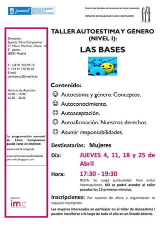 DIRECCIÓN GENERAL DE IGUALDAD DE OPORTUNIDADES


                                                       ESPACIO DE IGUALDAD CLARA CAMPOAMOR




                               TALLER AUTOESTIMA Y GÉNERO
Dirección:
Espacio Clara Campoamor
                                         (NIVEL I):
C/ María Martínez Oviol, 12,
2ª planta.
28021 Madrid
                                                  LAS BASES
T: +34 91 710 97 13
F: +34 91 710 96 03
E-mail:
caimujercc@madrid.es


                               Contenido:
Horario de Atención:
10.00 – 14.00
16.30 – 20.30
                               ☺      Autoestima y género. Conceptos.
                               ☺      Autoconocimiento.
                               ☺      Autoaceptación.
                               ☺      Autoafirmación. Nuestros derechos.

La programación mensual
                               ☺      Asumir responsabilidades.
de Clara Campoamor
puede verse en Internet:
www.madrid.es/agenda
                               Destinatarias: Mujeres
www.centrosocioculturalsanta
petronila.blogspot.com
                               Día:               JUEVES 4, 11, 18 y 25 de
                                                  Abril
                               Hora:              17:30 - 19:30
                                                  NOTA: Se ruega puntualidad. Para evitar
                                                  interrupciones, NO se podrá acceder al taller
                                                  pasados los 15 primeros minutos.

  Gestiona                     Inscripciones:           Por razones de aforo y organización se
                               requiere inscripción.
                               Las mujeres interesadas en participar en el taller de Autoestima I
                               pueden inscribirse a lo largo de todo el año en un listado abierto.
 