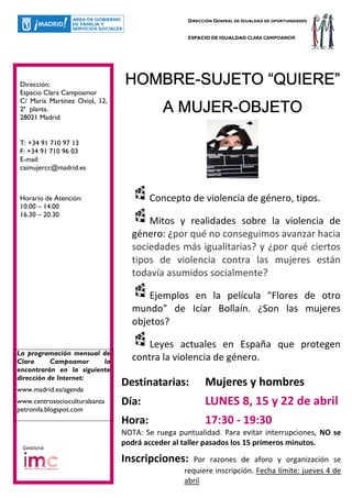 DIRECCIÓN GENERAL DE IGUALDAD DE OPORTUNIDADES


                                                 ESPACIO DE IGUALDAD CLARA CAMPOAMOR




Dirección:                      HOMBRE-SUJETO “QUIERE”
                                 OMBRE-
Espacio Clara Campoamor

                                            MUJER-
                                          A MUJER-OBJETO
C/ María Martínez Oviol, 12,
2ª planta.
28021 Madrid


T: +34 91 710 97 13
F: +34 91 710 96 03
E-mail:
caimujercc@madrid.es



Horario de Atención:                   Concepto de violencia de género, tipos.
10.00 – 14.00
16.30 – 20.30
                                     Mitos y realidades sobre la violencia de
                                 género: ¿por qué no conseguimos avanzar hacia
                                 sociedades más igualitarias? y ¿por qué ciertos
                                 tipos de violencia contra las mujeres están
                                 todavía asumidos socialmente?

                                     Ejemplos en la película "Flores de otro
                                 mundo" de Icíar Bollaín. ¿Son las mujeres
                                 objetos?

                                     Leyes actuales en España que protegen
La programación mensual de
Clara      Campoamor     la      contra la violencia de género.
encontrarán en la siguiente
dirección de Internet:
www.madrid.es/agenda
                               Destinatarias:          Mujeres y hombres
www.centrosocioculturalsanta   Día:                    LUNES 8, 15 y 22 de abril
petronila.blogspot.com
                               Hora:                   17:30 - 19:30
                               NOTA: Se ruega puntualidad. Para evitar interrupciones, NO se
                               podrá acceder al taller pasados los 15 primeros minutos.
 Gestiona

                               Inscripciones:      Por razones de aforo y organización se
                                                requiere inscripción. Fecha límite: jueves 4 de
                                                abril
 