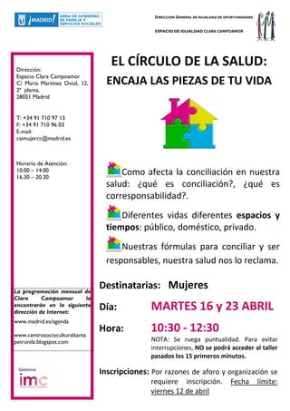 DIRECCIÓN GENERAL DE IGUALDAD DE OPORTUNIDADES


                                               ESPACIO DE IGUALDAD CLARA CAMPOAMOR




Dirección:
                                  EL CÍRCULO DE LA SALUD:
Espacio Clara Campoamor
C/ María Martínez Oviol, 12,     ENCAJA LAS PIEZAS DE TU VIDA
2ª planta.
28021 Madrid


T: +34 91 710 97 13
F: +34 91 710 96 03
E-mail:
caimujercc@madrid.es



Horario de Atención:
10.00 – 14.00                        Como afecta la conciliación en nuestra
16.30 – 20.30
                                 salud: ¿qué es conciliación?, ¿qué es
                                 corresponsabilidad?.
                                     Diferentes vidas diferentes espacios y
                                 tiempos: público, doméstico, privado.
                                     Nuestras fórmulas para conciliar y ser
                                 responsables, nuestra salud nos lo reclama.


La programación mensual de
                               Destinatarias: Mujeres
Clara      Campoamor     la
encontrarán en la siguiente
dirección de Internet:
                               Día:           MARTES 16 y 23 ABRIL
www.madrid.es/agenda

www.centrosocioculturalsanta
                               Hora:          10:30 - 12:30
petronila.blogspot.com                        NOTA: Se ruega puntualidad. Para evitar
                                              interrupciones, NO se podrá acceder al taller
                                              pasados los 15 primeros minutos.
 Gestiona
                               Inscripciones: Por razones de aforo y organización se
                                              requiere inscripción.               Fecha         límite:
                                              viernes 12 de abril
 
