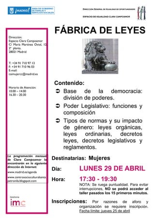 DIRECCIÓN GENERAL DE IGUALDAD DE OPORTUNIDADES


                                           ESPACIO DE IGUALDAD CLARA CAMPOAMOR




                                FÁBRICA DE LEYES
Dirección:
Espacio Clara Campoamor
C/ María Martínez Oviol, 12,
2ª planta.
28021 Madrid


T: +34 91 710 97 13
F: +34 91 710 96 03
E-mail:
caimujercc@madrid.es


                                Contenido:
Horario de Atención:
10.00 – 14.00
16.30 – 20.30
                                  Base de la democracia:
                                  división de poderes.
                                  Poder Legislativo: funciones y
                                  composición
                                  Tipos de normas y su impacto
                                  de género: leyes orgánicas,
                                  leyes ordinarias, decretos
                                  leyes, decretos legislativos y
                                  reglamentos.
La programación mensual
de Clara Campoamor la          Destinatarias: Mujeres
encontrarán en la siguiente
dirección de Internet:
www.madrid.es/agenda
                               Día:      LUNES 29 DE ABRIL
www.centrosocioculturalsanta
petronila.blogspot.com         Hora:     17:30 - 19:30
                                         NOTA: Se ruega puntualidad. Para evitar
                                         interrupciones, NO se podrá acceder al
                                         taller pasados los 15 primeros minutos.
 Gestiona

                               Inscripciones:   Por razones de aforo y
                                         organización se requiere inscripción.
                                         Fecha límite: jueves 25 de abril
 