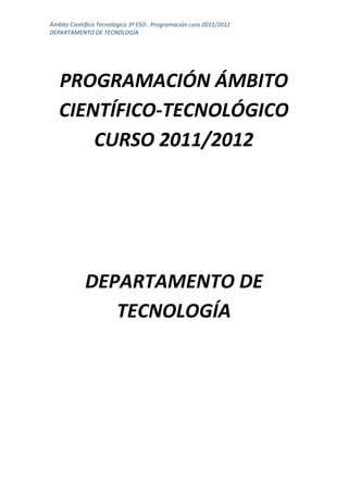 Ámbito Científico Tecnológico 3º ESO . Programación curo 2011/2012
DEPARTAMENTO DE TECNOLOGÍA




   PROGRAMACIÓN ÁMBITO
   CIENTÍFICO-TECNOLÓGICO
       CURSO 2011/2012




            DEPARTAMENTO DE
               TECNOLOGÍA
 