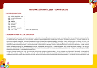 PROGRAMACIÓN ANUAL 2024 – CUARTO GRADO
I.DATOS INFORMATIVOS:
1.1. Unidad De Gestión Local :
1.2. Institución Educativa :
1.3. Grado :
1.4. Director :
1.5. Subdirector :
1.6. Docentes :
1.7. Duración :
1.8. Periodo de ejecución :
1.9. Ciclo y nivel : Ciclo IV (4° de primaria)
II. FUNDAMENTACIÓN DE LA PLANIFICACIÓN:
Nuestra sociedad experimenta cambios vertiginosos y sustanciales relacionados a los conocimientos, las tecnologías y diversas manifestaciones socioculturales
que repercuten en la vida personal y social. Durante este año académico enfatizamos el buen trato para lograr una buena convivencia y así poder contar con un
buen clima en el aula, realizando acciones de prevención frente a las diversas problemáticas que se presentan. En este contexto como: La anemia, el COVID-19 y
otros; que conllevan al cuidado de nuestra salud como la práctica de una buena alimentación y hábitos de higiene; así como también velar por el mantenimiento
de nuestro medio ambiente y rescatar el reconocimiento de nuestro avance cultural en el marco de la indagación para mantenerse informados usando diversos
medios. La experimentación nos ayudará a poder presentar conclusiones que confirmen y amplíen el cuidado de su cuerpo, del medio ambiente y del planeta.
Además, se establecerán alternativas que contribuyan a la solución haciendo uso de los recursos tecnológicos, basados en los enfoques organizados por unidades
de trabajo y relacionados a la problemática institucional.
En cuarto grado se trabajará por áreas curriculares las cuales tienen competencias enmarcadas a ciertos enfoques que el Ministerio ha tomado en cuenta. En el
área de Matemática se trabaja por el enfoque centrado en la resolución de problemas donde toda actividad matemática tiene como escenario la resolución de
problemas planteados a partir de situaciones, las cuales se conciben como acontecimientos significativos que permiten al estudiante solucionar problemas que
 