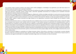 se les presenta a diario en diversos contextos. Este enfoque supone cambios pedagógicos y metodológicos muy significativos, pero sobre todo rompe con la
tradicional manera de entender cómo se aprende la matemática.
En el área de Comunicación se trabaja por el enfoque comunicativo de enseñanza de la lengua, este enfoque busca lograr el manejo óptimo y pertinente de la
lengua para expresarse, comprender, procesar, producir textos y desarrollar capacidades comunicativas con el propósito que los estudiantes interactúen
adecuadamente en diversas situaciones de comunicación.
El área de Ciencia y Tecnología se basa en el enfoque de indagación y alfabetización científica y tecnológica sustentado en la construcción activa del conocimiento
a partir de la curiosidad, la observación y el cuestionamiento que realizan los estudiantes al interactuar con el mundo. De esta manera, los estudiantes aprenden
a plantear preguntas o problemas sobre los fenómenos, la estructura o la dinámica del mundo físico. Movilizan sus ideas para proponer hipótesis y acciones que
permitan obtener, registrar y analizar información que luego comparan con sus explicaciones y estructuran nuevos conceptos que los conduzcan a nuevas
preguntas e hipótesis.
En el área de Personal Social se basa en un enfoque de desarrollo y de la ciudadanía activa el cual tiene como finalidad principal contribuir al desarrollo integral
de los estudiantes como persona y como miembro activo de la sociedad. En este sentido, promueve la construcción de su identidad personal y social, el
fortalecimiento de su autoestima y de la estima hacia los otros, mediante el reconocimiento y valoración de las características propias y las de los demás, para
favorecer el desarrollo de una personalidad sana y equilibrada que le permita actuar con seguridad y eficiencia en su entorno social. Busca contribuir al desarrollo
integral de los estudiantes, para que desplieguen su potencial y se formen como personas autónomas, así como miembros conscientes y activos de la sociedad.
En el área de arte y cultura se trabaja en base de un enfoque multicultural e interdisciplinario que reconoce las características sociales y culturales de la producción
artística, desarrolla actitudes de autoconocimiento, apertura y reconocimiento de nuestros propios códigos culturales y de los códigos culturales de otros, lo cual
refuerza nuestra cultura.
En el área de Educación Religiosa es sustentado por el enfoque humanista cristiano, Cristo céntrico y comunitario, lo cual promueve un proceso educativo
formativo a través de la cual surja una persona nueva, sujeto de su propio cambio, que desde la vivencia de los valores se comprometa ser capaz de asumir su
compromiso como agente transformador en la sociedad, reconciliado consigo mismo, con los hombres, con Dios y la naturaleza.
 
