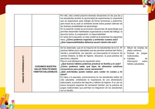 Por ello, esta unidad propone diversas situaciones en las que las y
los estudiantes tendrán la oportunidad de experimentar lo importante
que es organizarse para trabajar de forma armoniosa y autónoma,
para hacer de su aula un ambiente donde todos puedan disfrutar de
las diversas posibilidades de aprendizaje.
En la presente unidad se promueven situaciones de aprendizaje que
permiten desarrollar habilidades organizativas a través del diálogo, la
escucha activa, la cooperación, la responsabilidad.
En razón de lo expuesto, en esta unidad se le presentan los siguientes
retos: ¿Cómo podemos organizar y ambientar nuestra aula?
¿Qué responsabilidades debemos asumir dentro del aula?
UNIDAD
DE
APRENDIZAJE
N°2
CUIDAMOS NUESTRA
SALUD PRACTICANDO
HÁBITOS SALUDABLES.
Se ha observado, que en la mayoría de los estudiantes de la I.E. Nº
practica hábitos poco saludables que les permitan sentirse bien física,
mental y socialmente, por ejemplo, es preocupante el consumo de
comida chatarra, la falta de higiene, descanso, la poca práctica de
ejercicios y deporte.
Para lo cual planteamos los siguientes retos:
¿Qué buenos hábitos podemos practicar en familia y en aula?
¿Cómo podemos saber qué tipos de alimentos nutritivos
consumimos para poder crecer sanamente?
¿Qué actividades puedo realizar para cuidar mi cuerpo y mi
salud?
En base a lo expuesto, promoveremos en los estudiantes estilos de
vida saludable, enfatizando la importancia de una alimentación
balanceada, la práctica del deporte y hábitos de higiene. A su vez se
busca recuperar espacios de recreación familiar con la práctica de
juegos tradicionales que permitan la integración de los estudiantes
con su familia.
● Álbum de recetas de
platos nutritivos.
● Festival de juegos
tradicionales.
● Carteles de
información sobre
hábitos saludables.
 