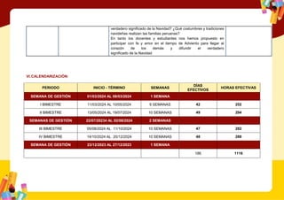 verdadero significado de la Navidad? ¿Qué costumbres y tradiciones
navideñas realizan las familias peruanas?
En tanto los docentes y estudiantes nos hemos propuesto en
participar con fe y amor en el tiempo de Adviento para llegar al
corazón de los demás y difundir el verdadero
significado de la Navidad
VI.CALENDARIZACIÓN:
PERIODO INICIO - TÉRMINO SEMANAS
DÍAS
EFECTIVOS
HORAS EFECTIVAS
SEMANA DE GESTIÓN 01/03/2024 AL 08/03/2024 1 SEMANA
I BIMESTRE 11/03/2024 AL 10/05/2024 9 SEMANAS 42 252
II BIMESTRE 13/05/2024 AL 19/07/2024 10 SEMANAS 49 294
SEMANAS DE GESTIÓN 22/07/20234 AL 02/08/2024 2 SEMANAS
III BIMESTRE 05/08/2024 AL 11/10/2024 10 SEMANAS 47 282
IV BIMESTRE 14/10/2024 AL 20/12/2024 10 SEMANAS 48 288
SEMANA DE GESTIÓN 23/12/2023 AL 27/12/2023 1 SEMANA
186 1116
 