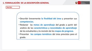 1. FORMULACIÓN DE LA DESCRIPCIÓN GENERAL
PAUTAS:
• Describir brevemente la finalidad del área y presentar sus
competencias.
• Redactar las metas de aprendizaje del grado a partir del
análisis de las características y necesidades de aprendizaje
de los estudiantes y la revisión de los mapas de progreso.
• Presentar los campos temáticos del área previstos para el
grado.
 