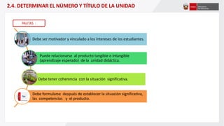 Debe ser motivador y vinculado a los intereses de los estudiantes.
Puede relacionarse al producto tangible o intangible
(aprendizaje esperado) de la unidad didáctica.
Debe tener coherencia con la situación significativa.
Debe formularse después de establecer la situación significativa,
las competencias y el producto.
2.4. DETERMINAR EL NÚMERO Y TÍTULO DE LA UNIDAD
PAUTAS :
 